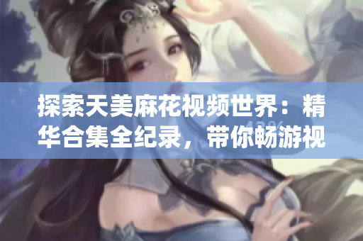 探索天美麻花視頻世界：精華合集全紀錄，帶你暢游視覺盛宴(1)