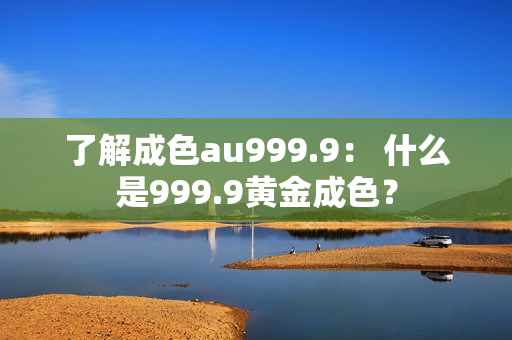 了解成色au999.9： 什么是999.9黃金成色？