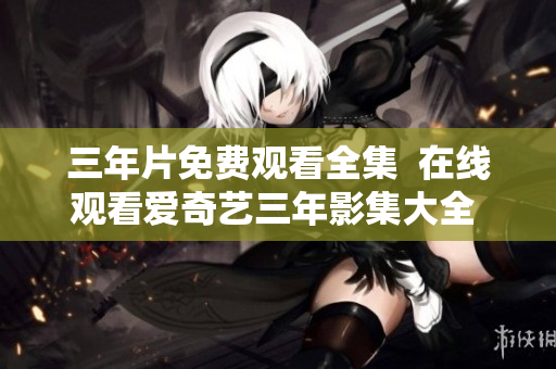 三年片免費觀看全集  在線觀看愛奇藝三年影集大全  三年劇情詳解和演職人員介紹