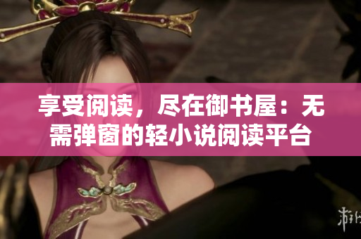 享受閱讀，盡在御書屋：無需彈窗的輕小說閱讀平臺