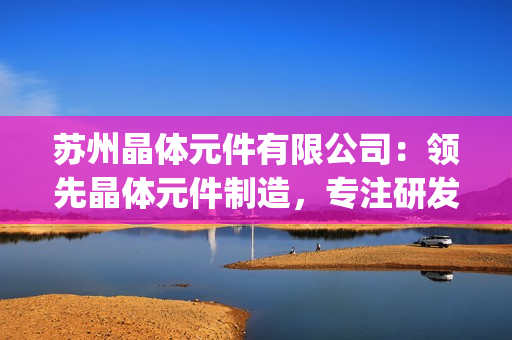 蘇州晶體元件有限公司：領先晶體元件制造，專注研發創新技術(1)