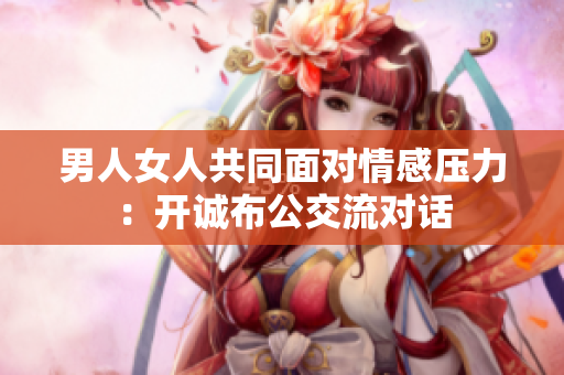 男人女人共同面對情感壓力：開誠布公交流對話