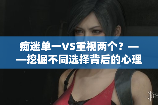 癡迷單一VS重視兩個(gè)？——挖掘不同選擇背后的心理因素