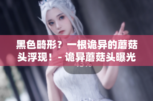 黑色畸形？一根詭異的蘑菇頭浮現(xiàn)！- 詭異蘑菇頭曝光