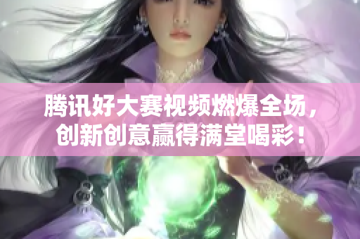 騰訊好大賽視頻燃爆全場，創新創意贏得滿堂喝彩！