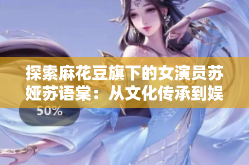 探索麻花豆旗下的女演員蘇婭蘇語棠：從文化傳承到娛樂才華的雙重魅力
