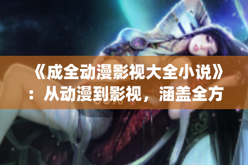 《成全動(dòng)漫影視大全小說(shuō)》：從動(dòng)漫到影視，涵蓋全方位的精彩演繹(1)