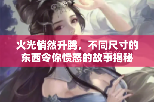 火光悄然升騰，不同尺寸的東西令你憤怒的故事揭秘