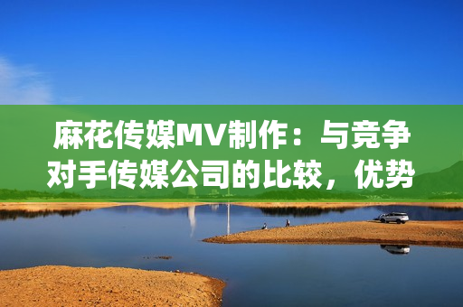 麻花傳媒MV制作：與競爭對手傳媒公司的比較，優勢分析(1)