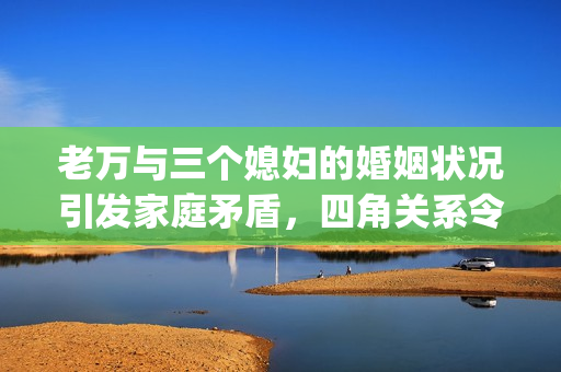 老萬與三個媳婦的婚姻狀況引發家庭矛盾，四角關系令人擔憂(1)