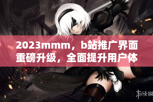 2023mmm，b站推廣界面重磅升級，全面提升用戶體驗(yàn)！