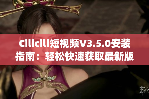 Cilicili短視頻V3.5.0安裝指南：輕松快速獲取最新版本(1)