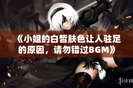 《小姐的白皙膚色讓人駐足的原因，請勿錯過BGM》