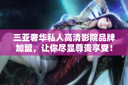 三亞奢華私人高清影院品牌加盟，讓你盡顯尊貴享受！
