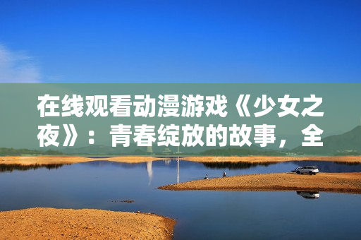 在線觀看動漫游戲《少女之夜》：青春綻放的故事，全集免費看！