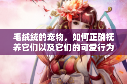 毛絨絨的寵物，如何正確撫養它們以及它們的可愛行為