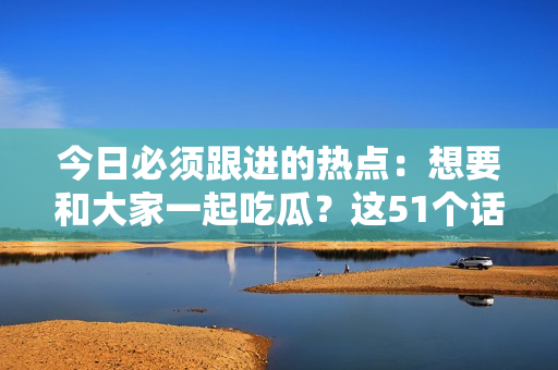 今日必須跟進的熱點：想要和大家一起吃瓜？這51個話題絕不能錯過！