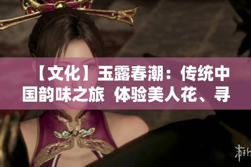 【文化】玉露春潮：傳統(tǒng)中國韻味之旅  體驗美人花、尋覓絲路文化