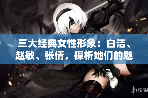 三大經(jīng)典女性形象：白潔、趙敏、張倩，探析她們的魅力與價值