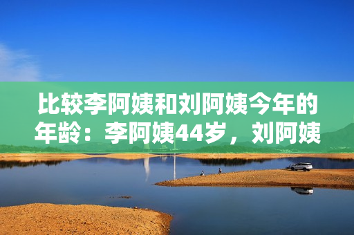 比較李阿姨和劉阿姨今年的年齡：李阿姨44歲，劉阿姨是誰？