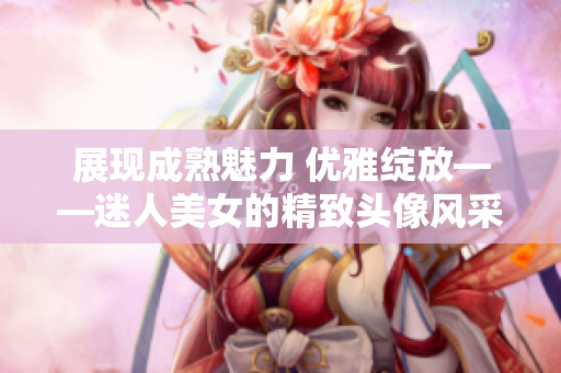 展現(xiàn)成熟魅力 優(yōu)雅綻放——迷人美女的精致頭像風(fēng)采