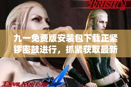 九一免費版安裝包下載正緊鑼密鼓進行，抓緊獲取最新版安裝包！(1)