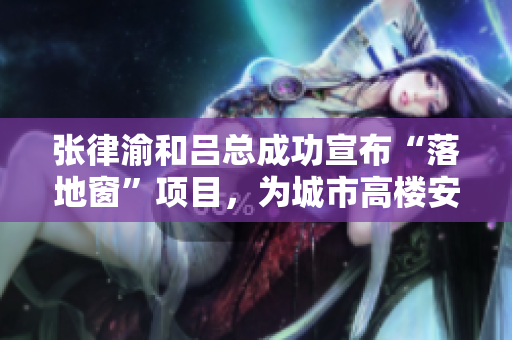 張律渝和呂總成功宣布“落地窗”項(xiàng)目，為城市高樓安全保駕護(hù)航
