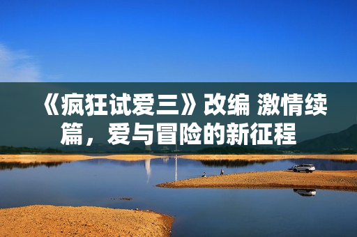 《瘋狂試愛(ài)三》改編 激情續(xù)篇，愛(ài)與冒險(xiǎn)的新征程
