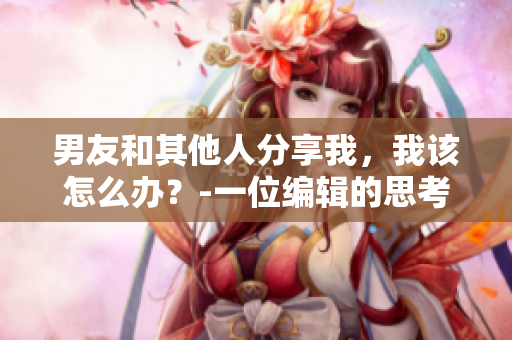 男友和其他人分享我，我該怎么辦？-一位編輯的思考