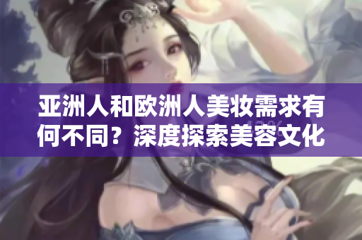 亞洲人和歐洲人美妝需求有何不同？深度探索美容文化的差異