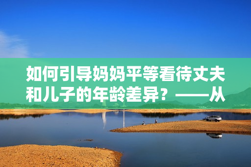 如何引導媽媽平等看待丈夫和兒子的年齡差異？——從教育角度出發