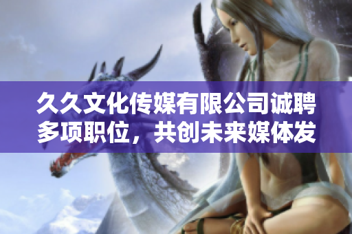 久久文化傳媒有限公司誠聘多項職位，共創未來媒體發展