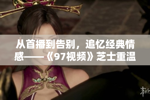 從首播到告別，追憶經典情感——《97視頻》芝士重溫指南