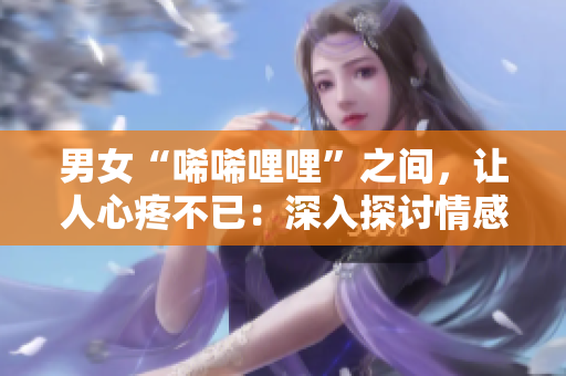 男女“唏唏哩哩”之間，讓人心疼不已：深入探討情感交流方案！