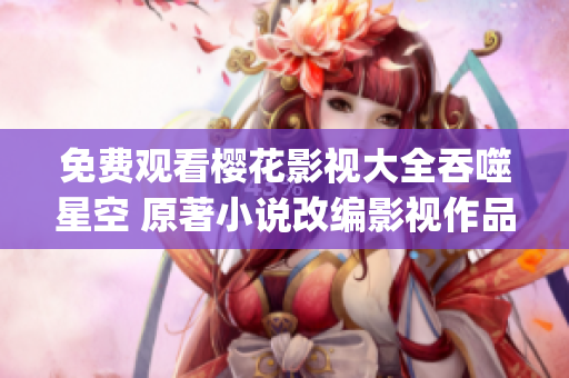 免費觀看櫻花影視大全吞噬星空 原著小說改編影視作品引爆觀影熱潮(1)