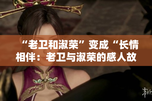 “老衛和淑榮”變成“長情相伴：老衛與淑榮的感人故事”