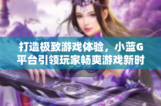 打造極致游戲體驗(yàn)，小藍(lán)G平臺(tái)引領(lǐng)玩家暢爽游戲新時(shí)代