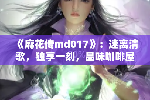 《麻花傳md017》：迷離清歌，獨享一刻，品味咖啡屋的詩意之旅