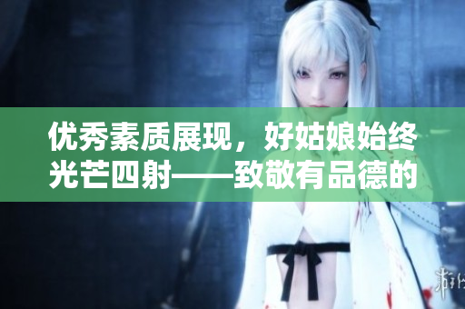 優(yōu)秀素質(zhì)展現(xiàn)，好姑娘始終光芒四射——致敬有品德的女性角色