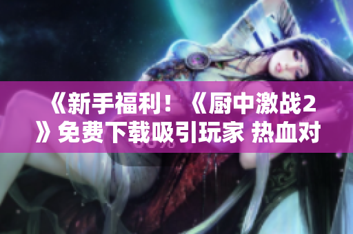 《新手福利！《廚中激戰2》免費下載吸引玩家 熱血對決等你來戰！ 