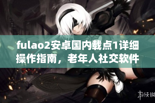 fulao2安卓國內載點1詳細操作指南，老年人社交軟件使用教程(1)
