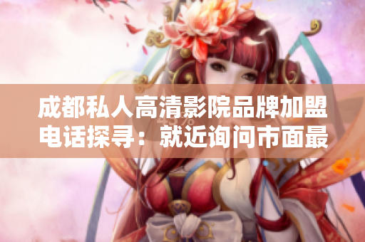 成都私人高清影院品牌加盟電話探尋：就近詢問(wèn)市面最佳選擇