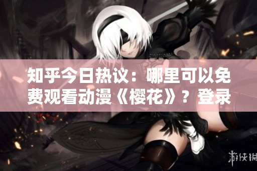 知乎今日熱議：哪里可以免費觀看動漫《櫻花》？登錄入口分享！