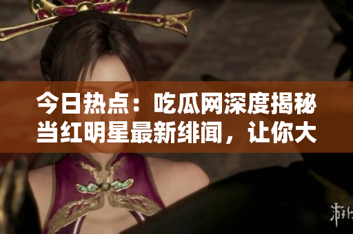 今日熱點：吃瓜網深度揭秘當紅明星最新緋聞，讓你大開眼界！