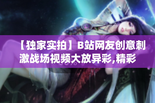 【獨家實拍】B站網友創意刺激戰場視頻大放異彩,精彩內容分享！(1)