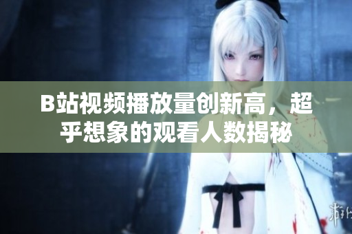 B站視頻播放量創(chuàng)新高，超乎想象的觀看人數(shù)揭秘