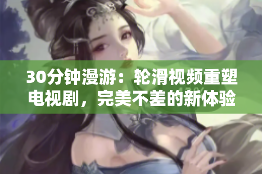 30分鐘漫游：輪滑視頻重塑電視劇，完美不差的新體驗(yàn)