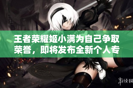 王者榮耀姬小滿為自己爭取榮譽，即將發(fā)布全新個人專屬皮膚