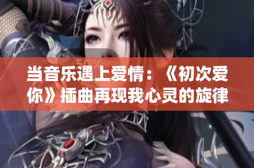 當音樂遇上愛情：《初次愛你》插曲再現(xiàn)我心靈的旋律(1)