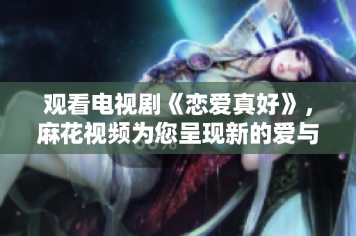 觀看電視劇《戀愛真好》，麻花視頻為您呈現新的愛與情感海洋